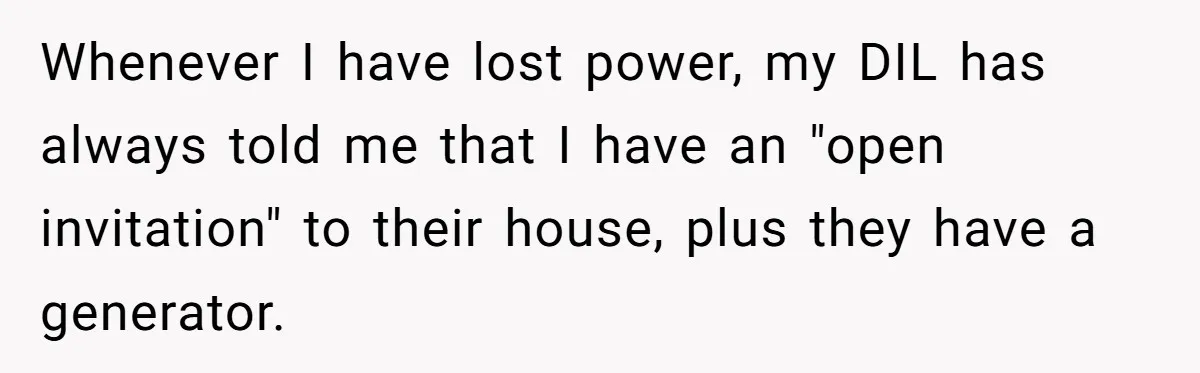 Whenever I have lost power, my DIL has always told me that I have an "open invitation" to their house, plus they have a generator.