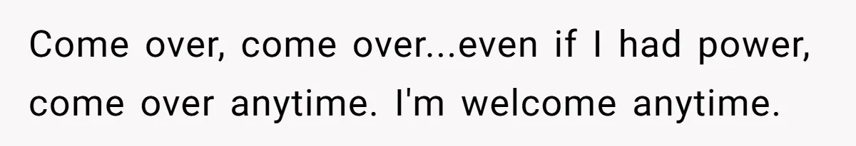 Come over, come over...even if I had power, come over anytime. I'm welcome anytime.