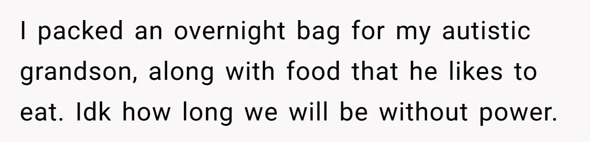 I packed an overnight bag for my autistic grandson, along with food that he likes to eat. Idk how long we will be without power.