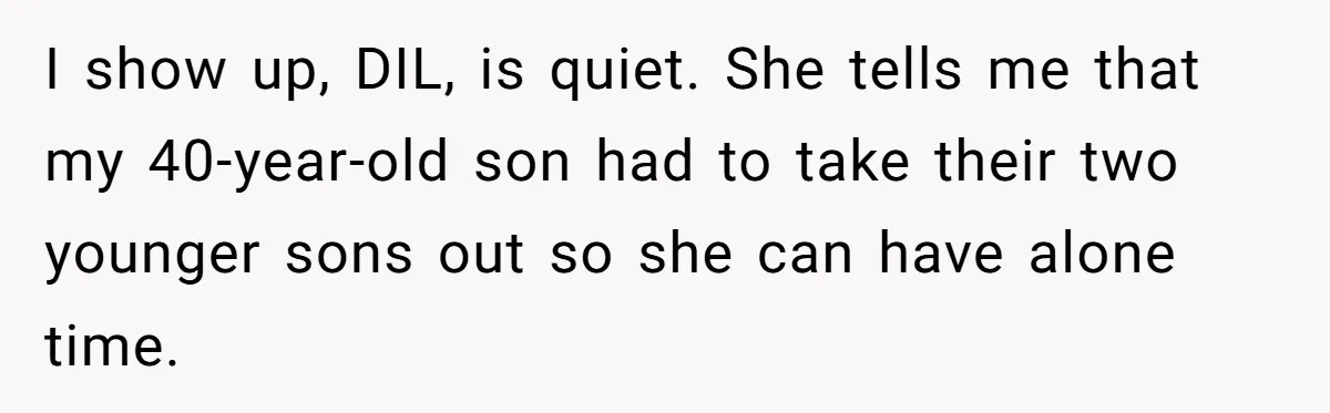 I show up, DIL, is quiet. She tells me that my 40-year-old son had to take their two younger sons out so she can have alone time.