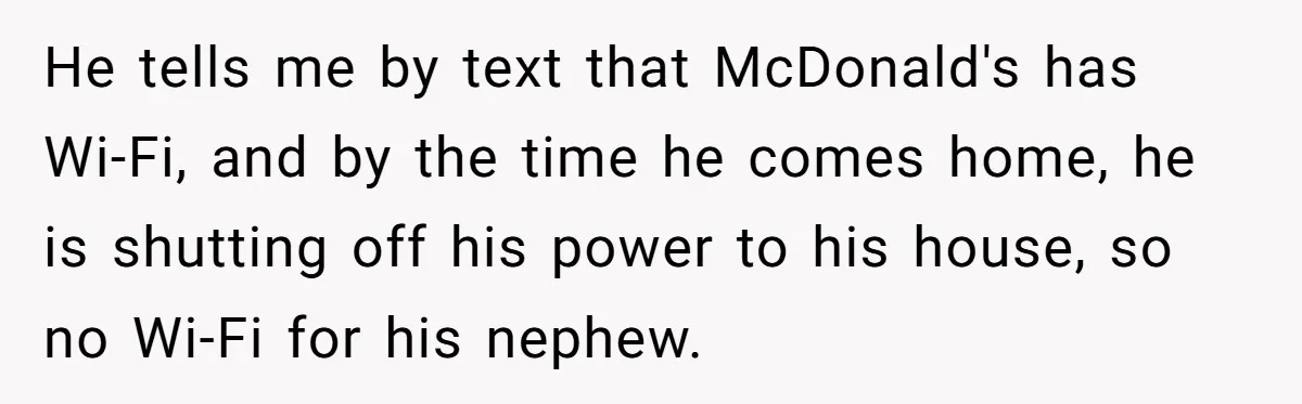 He tells me by text that McDonald's has Wi-Fi, and by the time he comes home, he is shutting off his power to his house, so no Wi-Fi for his...