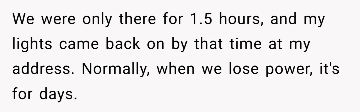 We were only there for 1.5 hours, and my lights came back on by that time at my address. Normally, when we lose power, it's for days.