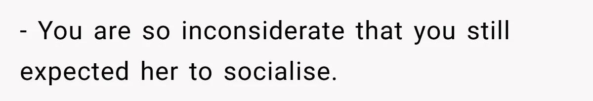 - You are so inconsiderate that you still expected her to socialise.