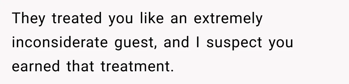 They treated you like an extremely inconsiderate guest, and I suspect you earned that treatment.