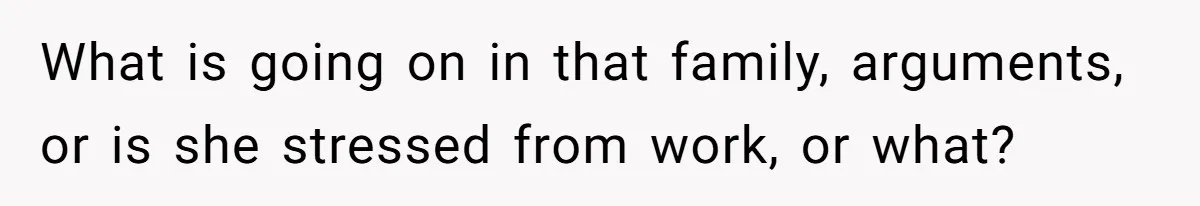 What is going on in that family, arguments, or is she stressed from work, or what?