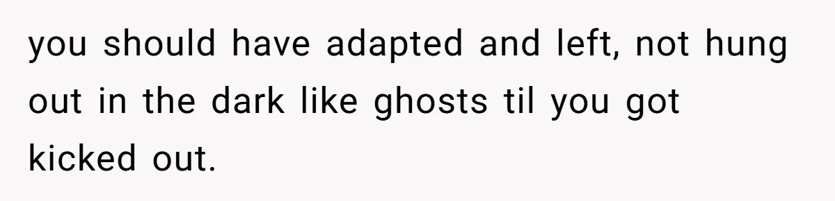 you should have adapted and left, not hung out in the dark like ghosts til you got kicked out.