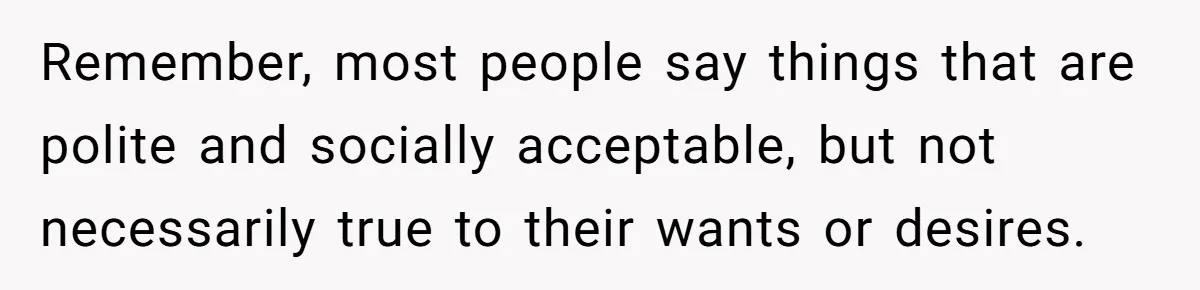 Remember, most people say things that are polite and socially acceptable, but not necessarily true to their wants or desires.