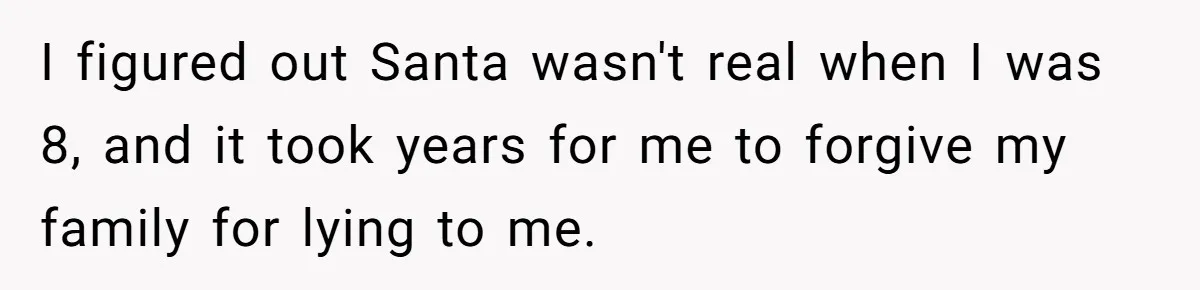 I figured out Santa wasn't real when I was 8, and it took years for me to forgive my family for lying to me.