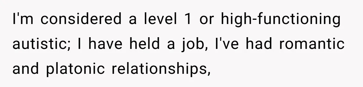 I'm considered a level 1 or high-functioning autistic; I have held a job, I've had romantic and platonic relationships,