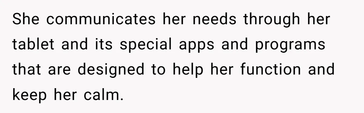 She communicates her needs through her tablet and its special apps and programs that are designed to help her function and keep her calm.