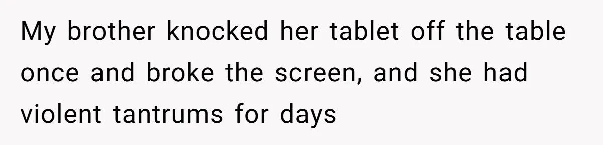 My brother knocked her tablet off the table once and broke the screen, and she had violent tantrums for days