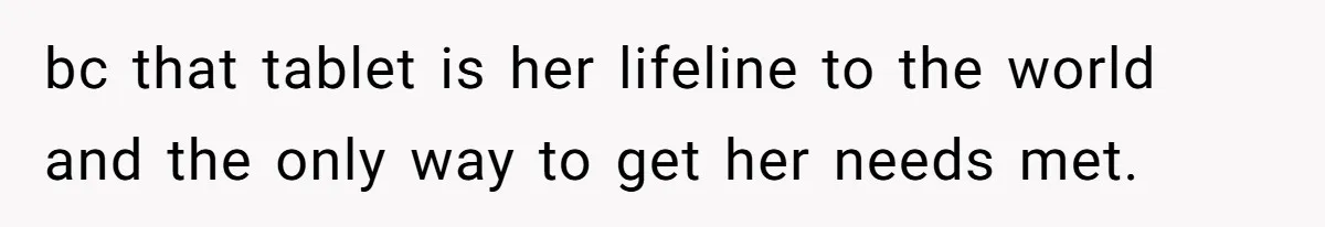 bc that tablet is her lifeline to the world and the only way to get her needs met.
