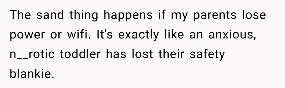 The sand thing happens if my parents lose power or wifi. It's exactly like an anxious, n__rotic toddler has lost their safety blankie.