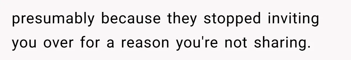 presumably because they stopped inviting you over for a reason you're not sharing.