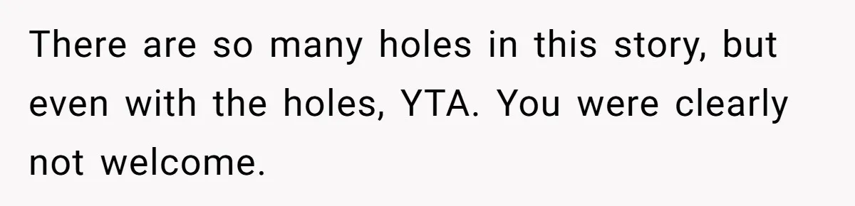 There are so many holes in this story, but even with the holes, YTA. You were clearly not welcome.