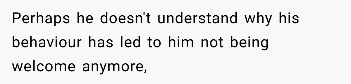 Perhaps he doesn't understand why his behaviour has led to him not being welcome anymore,