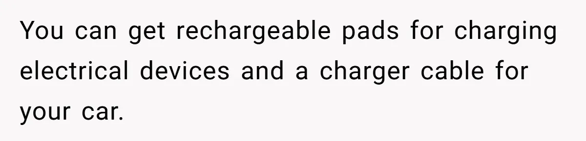 You can get rechargeable pads for charging electrical devices and a charger cable for your car.