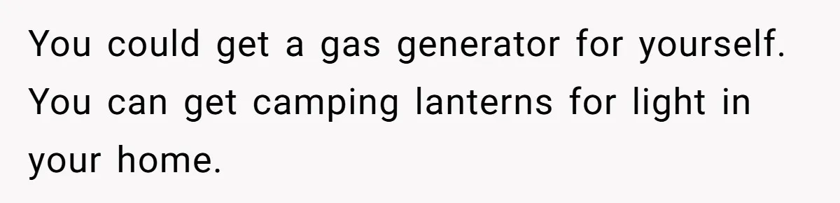 You could get a gas generator for yourself. You can get camping lanterns for light in your home.
