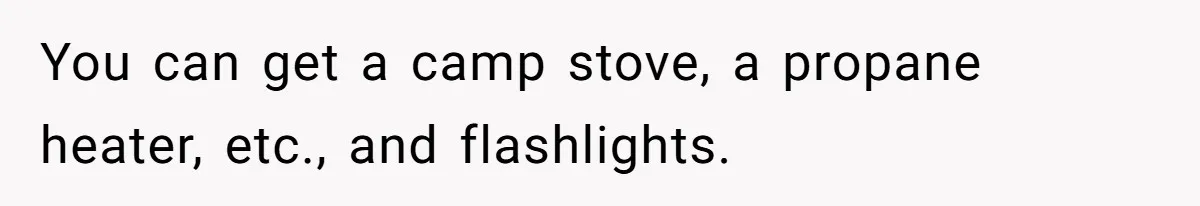 You can get a camp stove, a propane heater, etc., and flashlights.