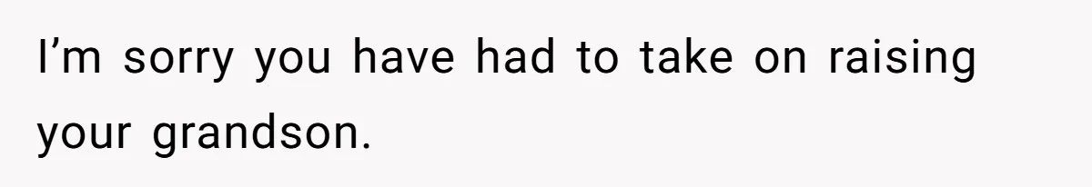 I’m sorry you have had to take on raising your grandson.