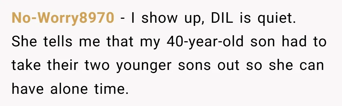 No-Worry8970 − I show up, DIL is quiet. She tells me that my 40-year-old son had to take their two younger sons out so she can have alone time.