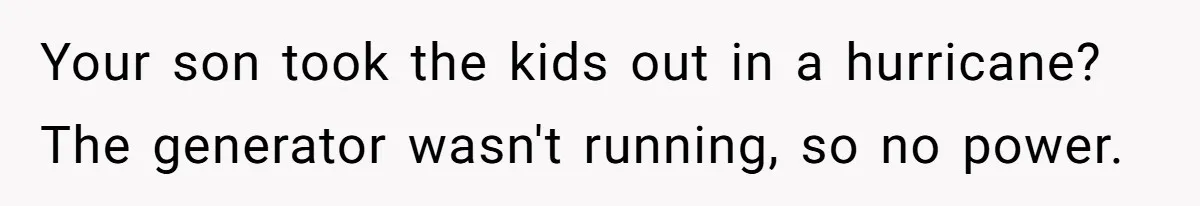 Your son took the kids out in a hurricane? The generator wasn't running, so no power.