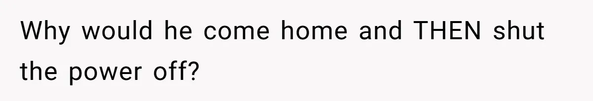 Why would he come home and THEN shut the power off?