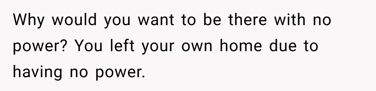 Why would you want to be there with no power? You left your own home due to having no power.