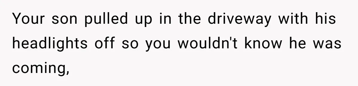 Your son pulled up in the driveway with his headlights off so you wouldn't know he was coming,