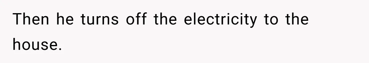 Then he turns off the electricity to the house.