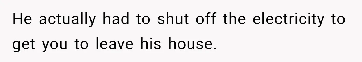 He actually had to shut off the electricity to get you to leave his house.