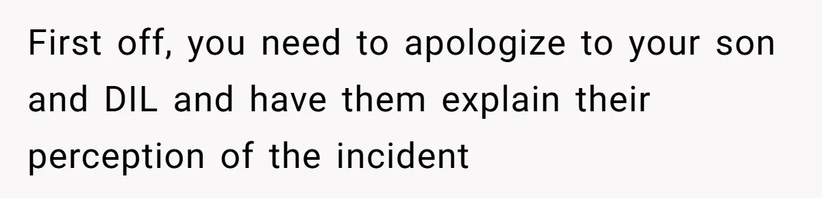 First off, you need to apologize to your son and DIL and have them explain their perception of the incident