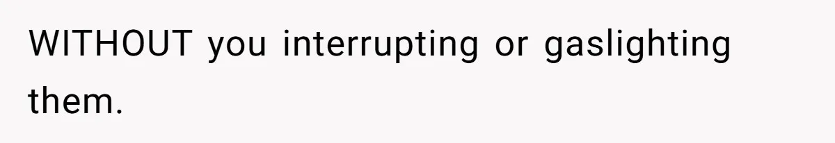 WITHOUT you interrupting or gaslighting them.