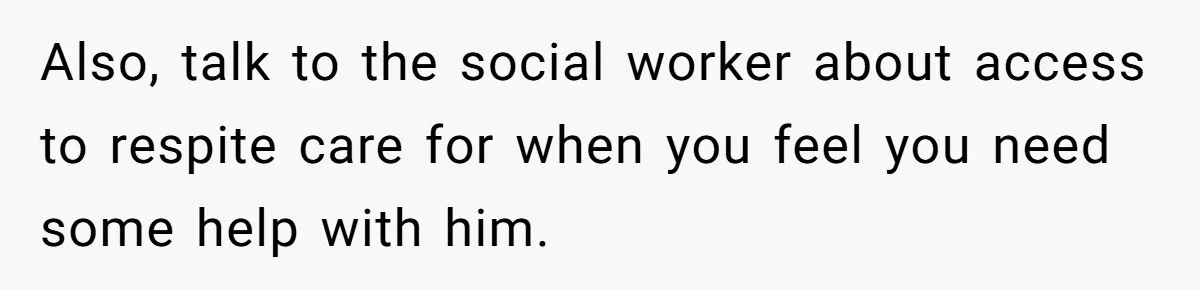 Also, talk to the social worker about access to respite care for when you feel you need some help with him.