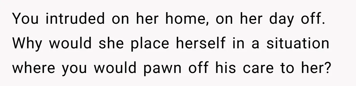 You intruded on her home, on her day off. Why would she place herself in a situation where you would pawn off his care to her?