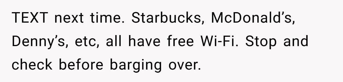 TEXT next time. Starbucks, McDonald’s, Denny’s, etc, all have free Wi-Fi. Stop and check before barging over.