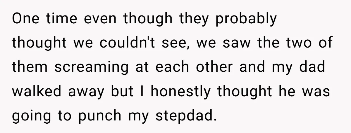 One time even though they probably thought we couldn't see, we saw the two of them screaming at each other and my dad walked away but I honestly thought he...
