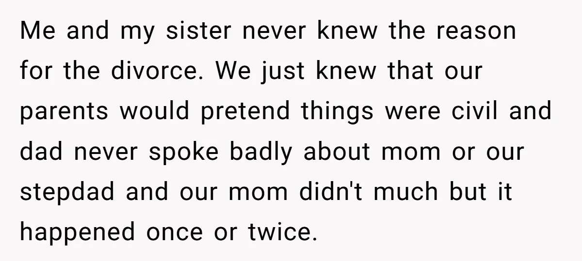 Me and my sister never knew the reason for the divorce. We just knew that our parents would pretend things were civil and dad never spoke badly about mom or...