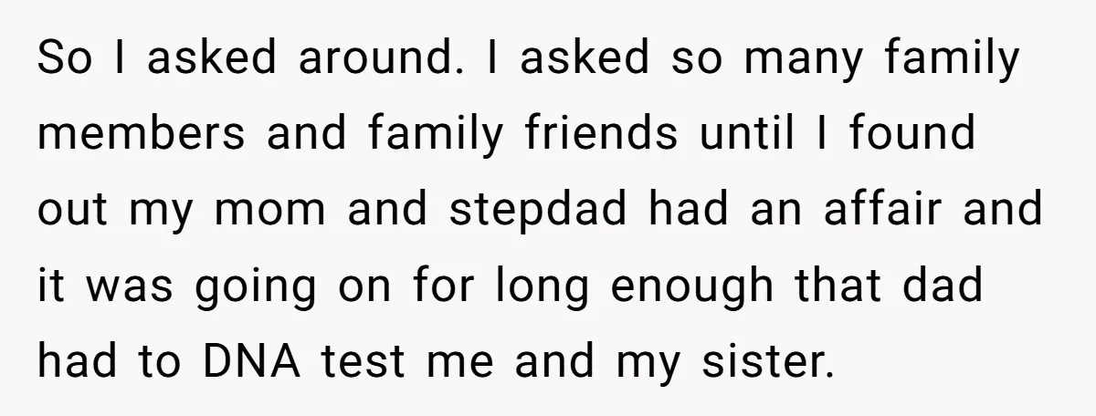 So I asked around. I asked so many family members and family friends until I found out my mom and stepdad had an affair and it was going on for...