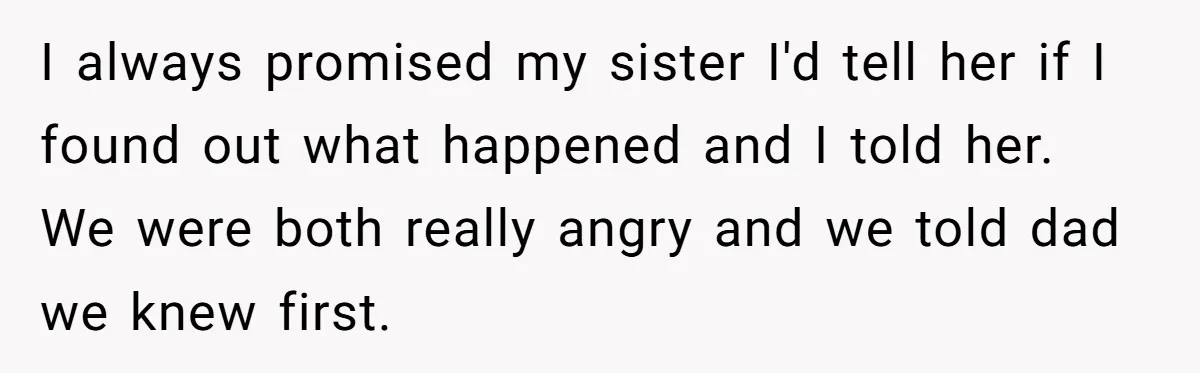 I always promised my sister I'd tell her if I found out what happened and I told her. We were both really angry and we told dad we knew first.