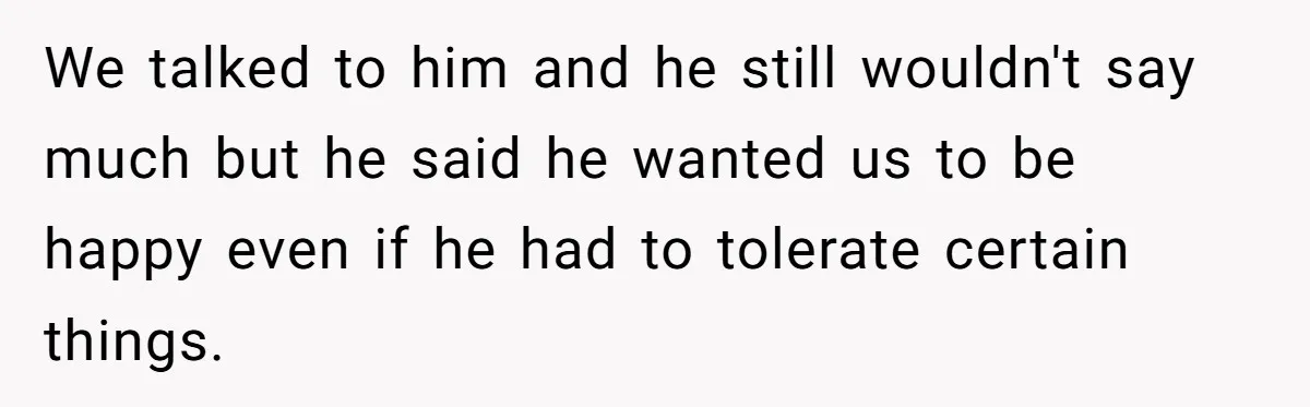We talked to him and he still wouldn't say much but he said he wanted us to be happy even if he had to tolerate certain things.