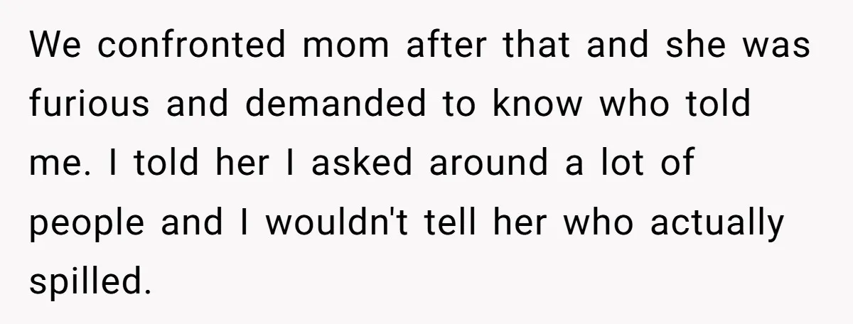 We confronted mom after that and she was furious and demanded to know who told me. I told her I asked around a lot of people and I wouldn't tell...