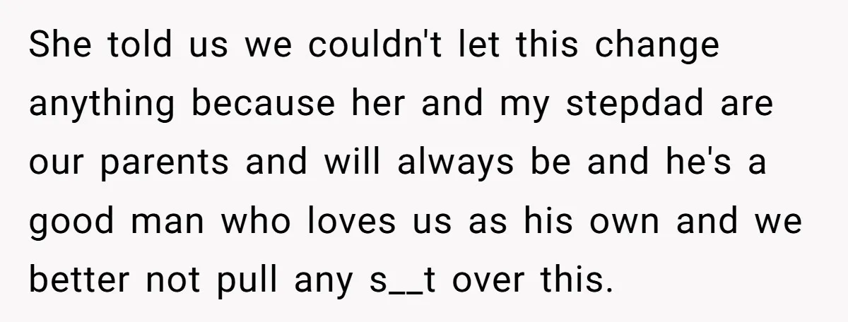 She told us we couldn't let this change anything because her and my stepdad are our parents and will always be and he's a good man who loves us as...