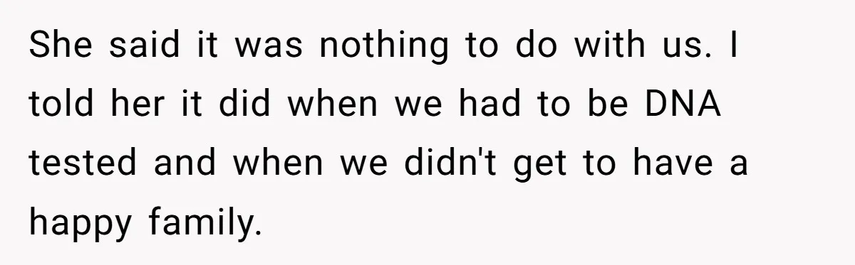 She said it was nothing to do with us. I told her it did when we had to be DNA tested and when we didn't get to have a happy...