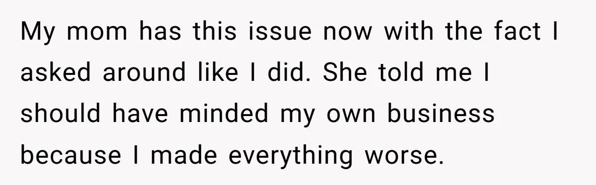 My mom has this issue now with the fact I asked around like I did. She told me I should have minded my own business because I made everything worse.