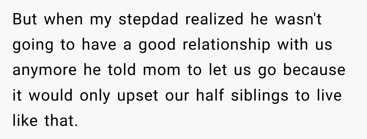 But when my stepdad realized he wasn't going to have a good relationship with us anymore he told mom to let us go because it would only upset our half...