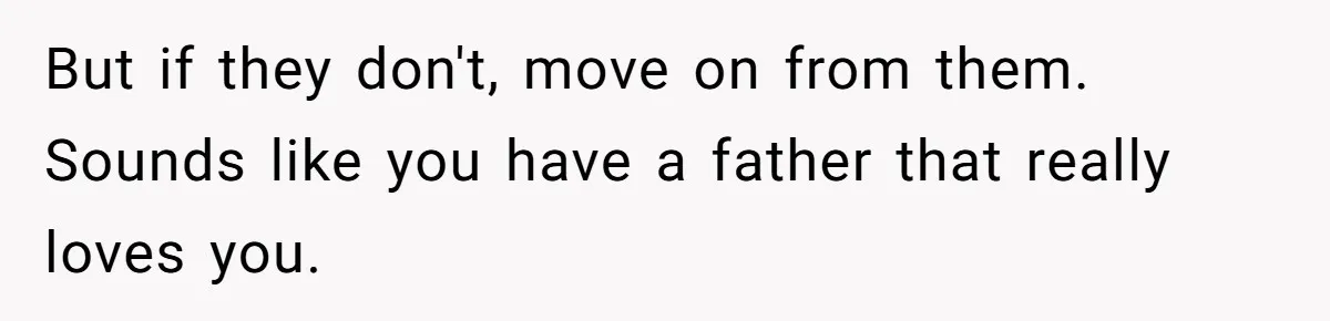 But if they don't, move on from them. Sounds like you have a father that really loves you.
