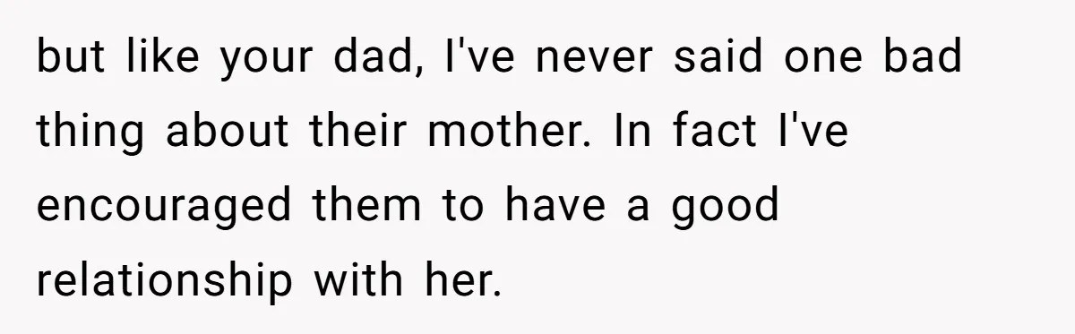 but like your dad, I've never said one bad thing about their mother. In fact I've encouraged them to have a good relationship with her.