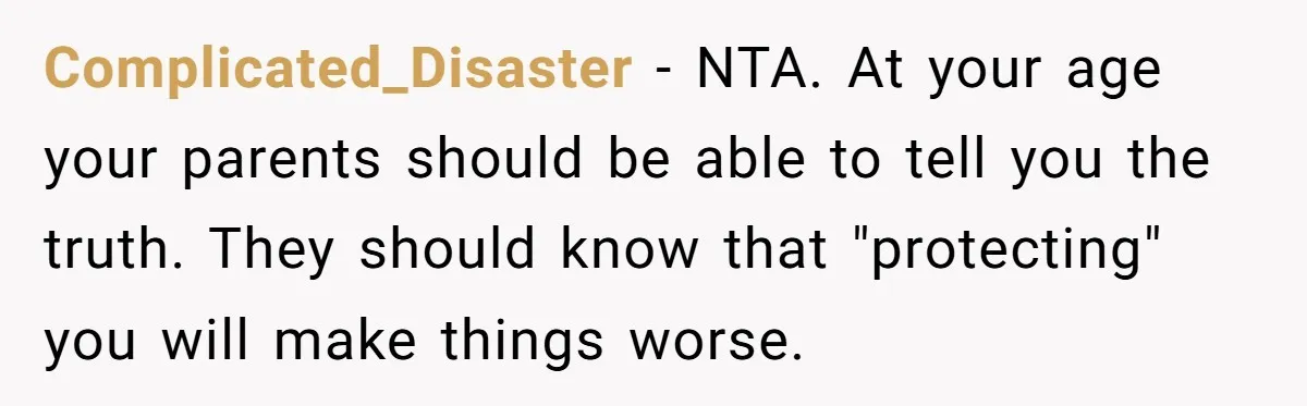 Complicated_Disaster − NTA. At your age your parents should be able to tell you the truth. They should know that "protecting" you will make things worse.