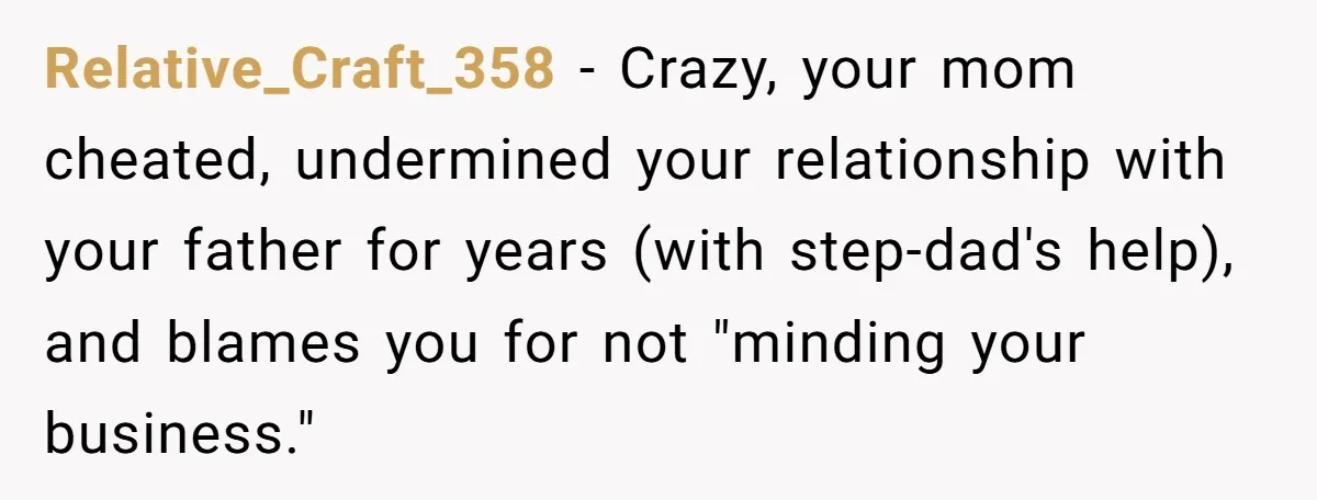 Relative_Craft_358 − Crazy, your mom cheated, undermined your relationship with your father for years (with step-dad's help), and blames you for not "minding your business."